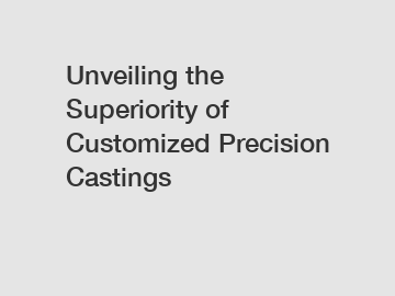 Unveiling the Superiority of Customized Precision Castings