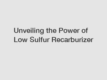 Unveiling the Power of Low Sulfur Recarburizer