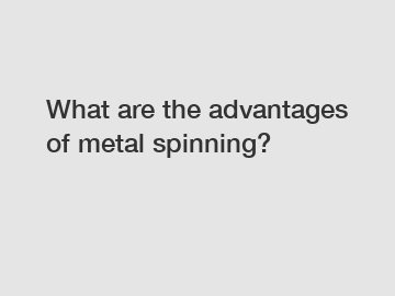 What are the advantages of metal spinning?