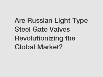 Are Russian Light Type Steel Gate Valves Revolutionizing the Global Market?