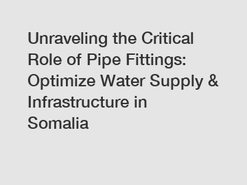 Unraveling the Critical Role of Pipe Fittings: Optimize Water Supply & Infrastructure in Somalia