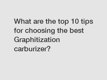 What are the top 10 tips for choosing the best Graphitization carburizer?