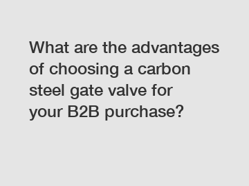 What are the advantages of choosing a carbon steel gate valve for your B2B purchase?