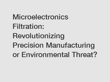 Microelectronics Filtration: Revolutionizing Precision Manufacturing or Environmental Threat?