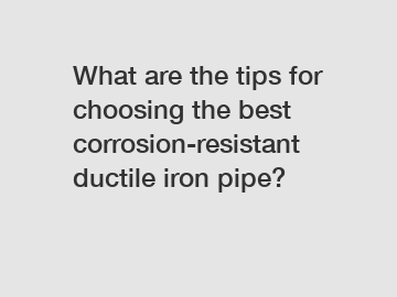 What are the tips for choosing the best corrosion-resistant ductile iron pipe?