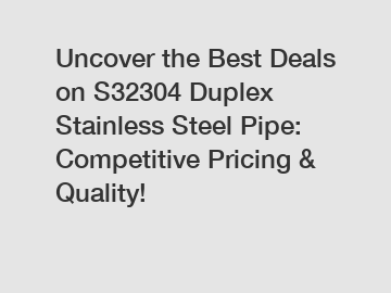 Uncover the Best Deals on S32304 Duplex Stainless Steel Pipe: Competitive Pricing & Quality!