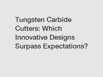 Tungsten Carbide Cutters: Which Innovative Designs Surpass Expectations?