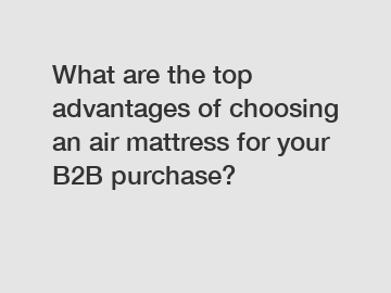 What are the top advantages of choosing an air mattress for your B2B purchase?
