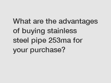 What are the advantages of buying stainless steel pipe 253ma for your purchase?