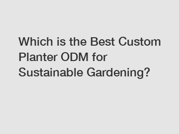 Which is the Best Custom Planter ODM for Sustainable Gardening?