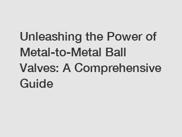 Unleashing the Power of Metal-to-Metal Ball Valves: A Comprehensive Guide