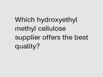 Which hydroxyethyl methyl cellulose supplier offers the best quality?