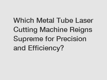 Which Metal Tube Laser Cutting Machine Reigns Supreme for Precision and Efficiency?