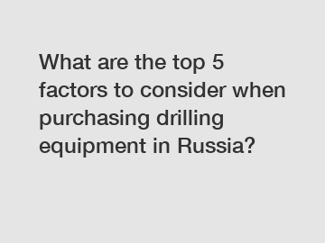 What are the top 5 factors to consider when purchasing drilling equipment in Russia?