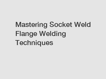 Mastering Socket Weld Flange Welding Techniques