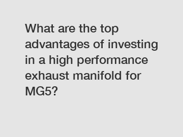 What are the top advantages of investing in a high performance exhaust manifold for MG5?