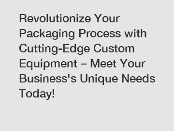 Revolutionize Your Packaging Process with Cutting-Edge Custom Equipment – Meet Your Business's Unique Needs Today!