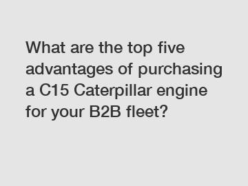 What are the top five advantages of purchasing a C15 Caterpillar engine for your B2B fleet?