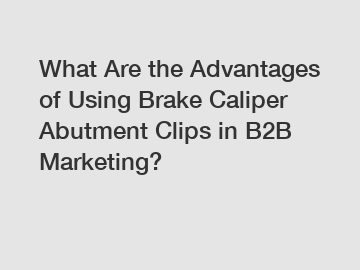 What Are the Advantages of Using Brake Caliper Abutment Clips in B2B Marketing?