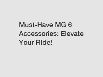 Must-Have MG 6 Accessories: Elevate Your Ride!