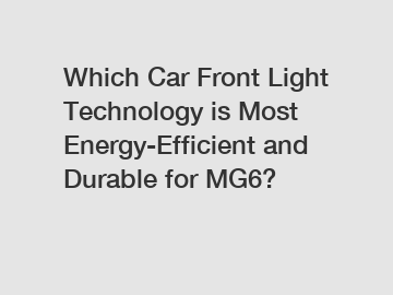 Which Car Front Light Technology is Most Energy-Efficient and Durable for MG6?