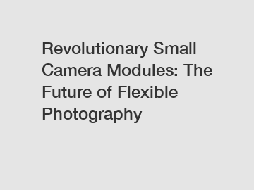 Revolutionary Small Camera Modules: The Future of Flexible Photography