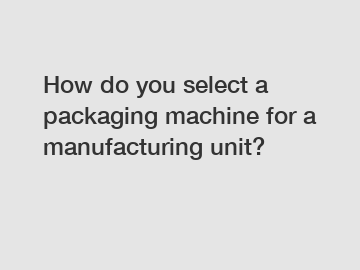 How do you select a packaging machine for a manufacturing unit?