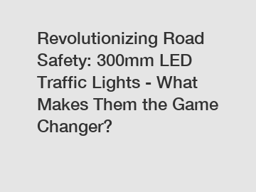 Revolutionizing Road Safety: 300mm LED Traffic Lights - What Makes Them the Game Changer?