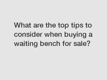 What are the top tips to consider when buying a waiting bench for sale?