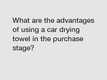 What are the advantages of using a car drying towel in the purchase stage?