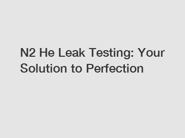 N2 He Leak Testing: Your Solution to Perfection