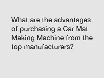 What are the advantages of purchasing a Car Mat Making Machine from the top manufacturers?