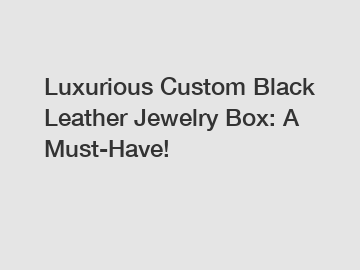 Luxurious Custom Black Leather Jewelry Box: A Must-Have!