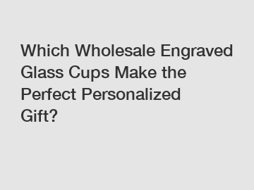 Which Wholesale Engraved Glass Cups Make the Perfect Personalized Gift?