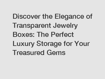 Discover the Elegance of Transparent Jewelry Boxes: The Perfect Luxury Storage for Your Treasured Gems