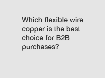 Which flexible wire copper is the best choice for B2B purchases?