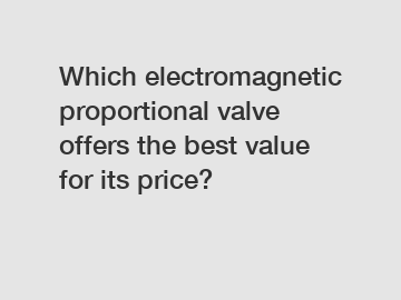 Which electromagnetic proportional valve offers the best value for its price?