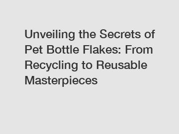 Unveiling the Secrets of Pet Bottle Flakes: From Recycling to Reusable Masterpieces