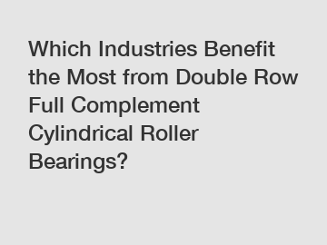 Which Industries Benefit the Most from Double Row Full Complement Cylindrical Roller Bearings?