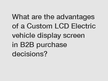 What are the advantages of a Custom LCD Electric vehicle display screen in B2B purchase decisions?