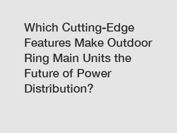 Which Cutting-Edge Features Make Outdoor Ring Main Units the Future of Power Distribution?