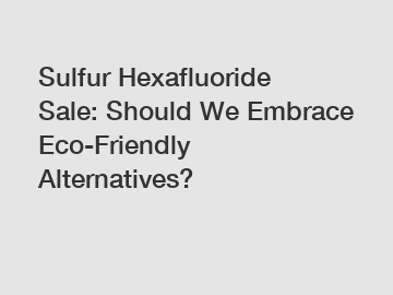 Sulfur Hexafluoride Sale: Should We Embrace Eco-Friendly Alternatives?