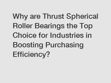 Why are Thrust Spherical Roller Bearings the Top Choice for Industries in Boosting Purchasing Efficiency?