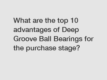 What are the top 10 advantages of Deep Groove Ball Bearings for the purchase stage?