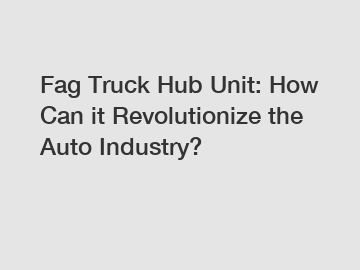 Fag Truck Hub Unit: How Can it Revolutionize the Auto Industry?