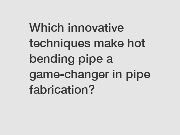 Which innovative techniques make hot bending pipe a game-changer in pipe fabrication?