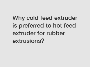 Why cold feed extruder is preferred to hot feed extruder for rubber extrusions?