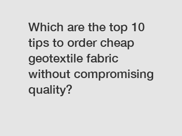 Which are the top 10 tips to order cheap geotextile fabric without compromising quality?