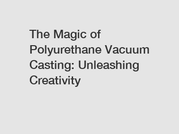 The Magic of Polyurethane Vacuum Casting: Unleashing Creativity