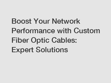 Boost Your Network Performance with Custom Fiber Optic Cables: Expert Solutions